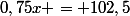 0,75x = 102,5