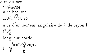 \rm aire du pre \\  100^2\time \sqrt{3}{4} \\  aire broutee \\  100^2\time \frac{\sqrt{3}}{4}\time 0,95 \\  aire d'un secteur angulaire de \fr{\pi}{3} de rayon l \\  l^2\time \fr{\pi}{6} \\  longueur corde \\  l=\sqrt{\frac{100^2\time \frac{\sqrt{3}}{4}\time 0,95}{\fr{\pi}{6}}