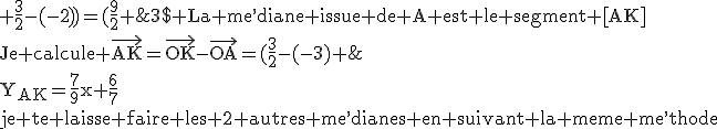 3$\rm La me^,diane issue de A est le segment [AK]\\Je calcule \vec{AK}=\vec{OK}-\vec{OA}=(\frac{3}{2}-(-3) ; \frac{3}{2}-(-2))=(\frac{9}{2} ; \frac{7}{2})\\On en de^,duit le coe^,fficient directeur du segment [AK]\\a=\frac{(\frac{7}{2})}{(\frac{9}{2})}=\frac{7}{9}\\comme le segment passe par A\\-2=(\frac{7}{9})(-3)+b\Longrightarrow b=\frac{6}{7}\\d^,ou^, l^,e^,quation de la me^,diane issue de A;\\Y_{AK}=\frac{7}{9}x+\frac{6}{7}\\je te laisse faire les 2 autres me^,dianes en suivant la meme me^,thode