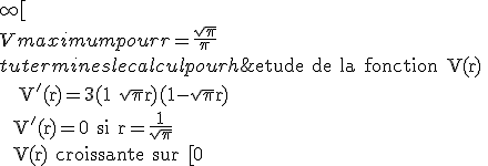 \rm etude de la fonction V(r) \\   V'(r)=3(1+\sqrt{\pi}r)(1-\sqrt{\pi}r) \\  V'(r)=0 si r=\fr{1}{\sqrt{\pi}}  \\  V(r) croissante sur [0;\fr{1}{\sqrt{\pi}}] et decroissante sur ] \fr{1}{\sqrt{\pi}};+\infty[ \\  V maximum pour r=\fr{\sqrt{\pi}}{\pi} \\  tu termines le calcul pour h