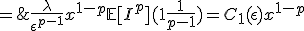 \large{\begin{eqnarray} \\  \lambda\mathbb{E}[I\mathbb{1}_{\{I>\epsilon x\}}] & = & \lambda\int_{0}^{+\infty}\mathbb{P}[I\mathbb{1}_{\{I>\epsilon x\}}>y]dy \nonumber \\ \\  & = & \lambda\int_{0}^{+\infty}\mathbb{P}[I>\max(\epsilon x,y)] \nonumber \\ \\  & = & \lambda\int_{0}^{\epsilon x}\mathbb{P}[I>\epsilon x]dy+\lambda\int_{\epsilon x}^{+\infty}\mathbb{P}[I>y]dy \nonumber \\ \\  & \leq & \lambda\int_{0}^{\epsilon x}\mathbb{P}[I>\epsilon x]dy+\lambda\int_{\epsilon x}^{+\infty}\frac{\mathbb{E}[I^{p}]}{y^{p}}dy \nonumber \\ \\  & = & \lambda\epsilon x\mathbb{P}[I>\epsilon x]+\lambda\mathbb{E}[I^{p}][\frac{y^{1-p}}{(1-p)}]_{\epsilon x}^{+\infty} \nonumber \\ \\  & \leq &\lambda\epsilon x\frac{\mathbb{E}[I^{p}]}{\epsilon^{p}x^{p}}+\lambda\mathbb{E}[I^{p}]\frac{(\epsilon x)^{1-p}}{p-1} \nonumber \\ \\  & = & \frac{\lambda}{\epsilon^{p-1}}x^{1-p}\mathbb{E}[I^{p}](1+\frac{1}{p-1})=C_{1}(\epsilon)x^{1-p}; \nonumber \\  \end{eqnarray}}