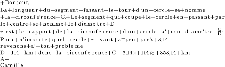 4$\rm Bonjour,\\La longueur du segment faisant le tour d^,un cercle se nomme\\ la circonfe^,rence C. Le segment qui coupe le cercle en passant par\\le centre se nomme le diame^,tre D.\\\pi~~est le rapport de la circonfe^,rence d^,un cercle a^, son diame^,tre \frac{C}{D}.\\Pour n^,importe quel cercle \pi vaut a^ peu pre^,s 3,14\\revenons a^, ton proble^,me\\D=114 km donc la circonfe^,rence C=3,14\times 114\approx 358,14 km\\A+\\Camille