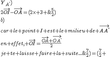 4$\rm Bonsoir,\\1-a )\\\vec{AI}=\vec{IA^,}\\\vec{OI}-\vec{OA}=\vec{OA^,}-\vec{OI} (relation de Chasles)\\Donc \vec{OA^,}=2\vec{OI}-\vec{OA}\\\vec{OA^,}=(X_{A^,} ;Y_{A^,})\\2\vec{OI}-\vec{OA}=(2\times 3 ; 2\times 3)-(\frac{5}{2} ;\frac{7}{2})=(\frac{7}{2} ;\frac{5}{2})\\b)\\car le point I est le milieu de \vec{AA^,}\\en effet, \vec{OI}=\frac{\vec{OA}+\vec{OA^,}}{2}\\je te laisse faire la suite...