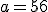 a=56
