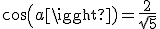 cos(a)=\frac{2}{\sqrt{5}}