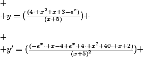  \\ \left(\begin{array}{ccccccccccccc} \\ x & -\infty&nbsp;&nbsp;&&nbsp;&nbsp; & -9.95 &&nbsp;&nbsp; & -5 & -5 &&nbsp;&nbsp; & 0.057 &&nbsp;&nbsp; & 3.157 &&nbsp;&nbsp; & +\infty&nbsp;&nbsp;\\ \\ y'=(\frac{(-e^{x}\cdot x-4 e^{x}+4\cdot x^{2}+40\cdot x+2)}{\left(x+5\right)^{2}}) & 4 & + & 0.0 & - & \mathrm{||} & \mathrm{||} & - & 0.0 & + & 0.0 & - & -\infty&nbsp;&nbsp;\\ \\ y=(\frac{(4\cdot x^{2}+x+3-e^{x})}{(x+5)}) & -\infty&nbsp;&nbsp;& \nearrow&nbsp;&nbsp;& -78.598 & \searrow&nbsp;&nbsp;& -\infty&nbsp;&nbsp;& +\infty&nbsp;&nbsp;& \searrow&nbsp;&nbsp;& 0.398 & \nearrow&nbsp;&nbsp;& 2.761 & \searrow&nbsp;&nbsp;& -\infty  \\ \end{array}\right)  \\ 