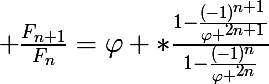 \LARGE \frac{F_{n+1}}{F_{n}}=\varphi *\frac{1-\frac{(-1)^{n+1}}{\varphi ^{2n+1}}}{1-\frac{(-1)^{n}}{\varphi ^{2n}}}