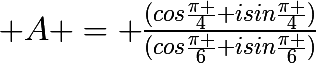 \huge A = \frac{(cos\frac{\pi }{4}+isin\frac{\pi }{4})}{(cos\frac{\pi }{6}+isin\frac{\pi }{6})}