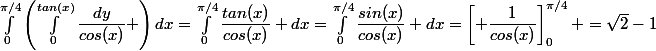 \int_{0}^{\pi/4}\left(\int_{0}^{tan(x)}\dfrac{dy}{cos(x)} \right)dx=\int_{0}^{\pi/4}\dfrac{tan(x)}{cos(x)} dx=\int_{0}^{\pi/4}\dfrac{sin(x)}{cos(x)} dx=\left[ \dfrac{1}{cos(x)}\right]_{0}^{\pi/4} =\sqrt{2}-1