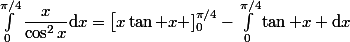 \int_0^{\pi/4}\dfrac{x}{\cos^2x}\mathrm{d}x=\big[x\tan x\big ]_0^{\pi/4}-\int_0^{\pi/4}\tan x \mathrm{d}x