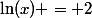 \ln(x) = 2