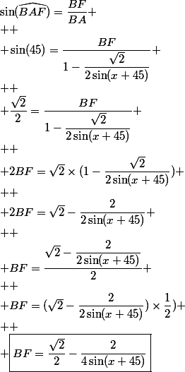 \sin(\widehat{BAF})=\dfrac{BF}{BA}
 \\ 
 \\ \sin(45)=\dfrac{BF}{1-\dfrac{\sqrt{2}}{2\sin(x+45)}}
 \\ 
 \\ \dfrac{\sqrt{2}}{2}=\dfrac{BF}{1-\dfrac{\sqrt{2}}{2\sin(x+45)}}
 \\ 
 \\ 2BF=\sqrt{2}\times(1-\dfrac{\sqrt{2}}{2\sin(x+45)})
 \\ 
 \\ 2BF=\sqrt{2}-\dfrac{2}{2\sin(x+45)}
 \\ 
 \\ BF=\dfrac{\sqrt{2}-\dfrac{2}{2\sin(x+45)}}{2}
 \\ 
 \\ BF=(\sqrt{2}-\dfrac{2}{2\sin(x+45)})\times\dfrac{1}{2})
 \\ 
 \\ \boxed{BF=\dfrac{\sqrt{2}}{2}-\dfrac{2}{4\sin(x+45)}}