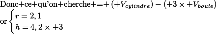 \text{Donc ce qu'on cherche = }\left( V_{cylindre}\right)-\left( 3\times V_{boule}\right)\\\text{or}\begin{cases}r=2,1\\h=4,2\times 3\end{cases}