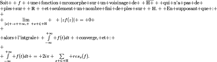 \text{Soit } f \text{ une fonction mromorphe sur un voisinage de } \overline{\mathbb{H} } \text{ qui n'a pas de} \\ \text{ples sur } \R \text{ et seulement un nombre fini de ples sur } \mathbb{H}. \text{ En supposant que :} \\ \\ \lim\limits_{|z| \to +\infty, ~ z \in \mathbb{H}} ~~ |zf(z)| = 0 \\ \\ \text{alors l'intgrale } \int_{-\infty}^{+\infty} f(t)dt \text{ converge, et :} \\ \\ \int_{-\infty}^{+\infty} f(t)dt = 2i\pi \sum_{z \in \mathbb{H}} res_z(f).