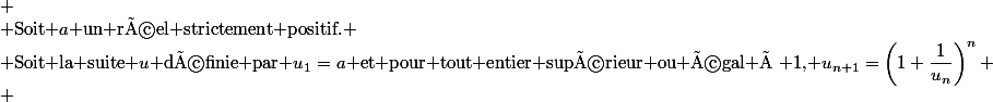 
 \\ $Soit $a$ un réel strictement positif.$
 \\ $Soit la suite $u$ définie par $u_1=a$ et pour tout entier supérieur ou égal à 1, $u_{n+1}=\left(1+\dfrac{1}{u_n}\right)^n
 \\ 
