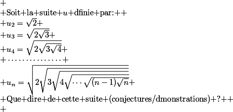 
 \\ $Soit la suite $u$ dfinie par: $
 \\ u_2=\sqrt{2}
 \\ u_3=\sqrt{2\sqrt{3}}
 \\ u_4=\sqrt{2\sqrt{3\sqrt{4}}}
 \\ \cdots\cdots\cdots\cdots\cdots
 \\ u_n=\sqrt{2\sqrt{3\sqrt{4\sqrt{\cdots\sqrt{(n-1)\sqrt{n}}}}}}
 \\ $Que dire de cette suite (conjectures/dmonstrations) ? $
 \\ 