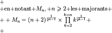 
 \\ $en notant $M_n, n\geqslant2$ les majorants$
 \\ \large M_n=(n+2)^{\frac{1}{2^{n-1}}}\times\prod_{k=2}^{k=n}k^{\frac{1}{2^{k-1}}}
 \\ 