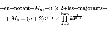  \\ $en notant $M_n, n\geqslant2$ les majorants$ \\ \large M_n=(n+2)^{\frac{1}{2^{n-1}}}\times\prod_{k=2}^{k=n}k^{\frac{1}{2^{k-1}}} \\ 