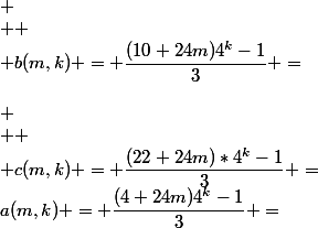 a(m,k) = \dfrac{(4+24m)4^k-1}{3} =&nbsp;&nbsp;\dfrac{4^k-1}{3}&nbsp;&nbsp;&nbsp;&nbsp; + (8m+1)4^k&nbsp;&nbsp;&nbsp;&nbsp;&nbsp;&nbsp;&nbsp;&nbsp;&nbsp;&nbsp;&nbsp;&nbsp;&nbsp;&nbsp;&nbsp;&nbsp;&nbsp;&nbsp;&nbsp;&nbsp;\\&nbsp;&nbsp;&nbsp;&nbsp;&nbsp;&nbsp;&nbsp;&nbsp;&nbsp;&nbsp;&nbsp;&nbsp;&nbsp;&nbsp;&nbsp;&nbsp;&nbsp;&nbsp;&nbsp;&nbsp;&nbsp;&nbsp;&nbsp;&nbsp;&nbsp;&nbsp;&nbsp;&nbsp;&nbsp;&nbsp;&nbsp;&nbsp;&nbsp;&nbsp; \\  \\ b(m,k) = \dfrac{(10+24m)4^k-1}{3} =&nbsp;&nbsp;\dfrac{4^k-1}{3}&nbsp;&nbsp;&nbsp;&nbsp; + (8m+3)4^k&nbsp;&nbsp;\\ \\  \\ c(m,k) = \dfrac{(22+24m)*4^k-1}{3} =&nbsp;&nbsp;\dfrac{ 4^k-1}{3}&nbsp;&nbsp;&nbsp;&nbsp; + (8m+7)4^k \\  