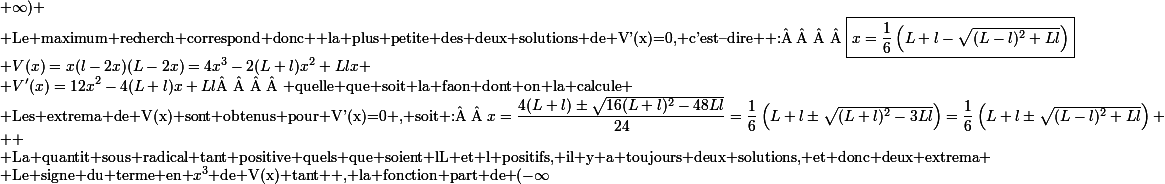 \small V(x)=x(l-2x)(L-2x)=4x^3-2(L+l)x^2+Llx
 \\ V'(x)=12x^2-4(L+l)x+Ll\text{     quelle que soit la faon dont on la calcule}
 \\ \text{Les extrema de V(x) sont obtenus pour V'(x)=0 , soit :  }x=\dfrac{4(L+l)\pm\sqrt{16(L+l)^2-48Ll}}{24}=\dfrac16\left(L+l\pm\sqrt{(L+l)^2-3Ll}\right)=\dfrac16\left(L+l\pm\sqrt{(L-l)^2+Ll}\right)
 \\ 
 \\ \text{La quantit sous radical tant positive quels que soient lL et l positifs, il y a toujours deux solutions, et donc deux extrema}
 \\ \text{Le signe du terme en }x^3\text{ de V(x) tant +, la fonction part de }(-\infty;-\infty)\text{ , crot jusqu' un maximum, dcrot jusqu' un minimum, puis recrot jusqu' }(+\infty;+\infty)
 \\ \text{Le maximum recherch correspond donc  la plus petite des deux solutions de V'(x)=0, c'est--dire  :    }\boxed{x=\dfrac16\left(L+l-\sqrt{(L-l)^2+Ll}\right)}