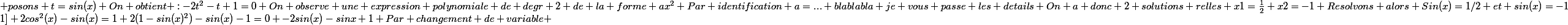 Pour tout x dans [0;1] 2cos^2(x)-sin(x)=1 2(1-sin(x)^2)-sin(x)-1=0 -2sin(x)-sinx+1 Par changement de variable ; posons t=sin(x) On obtient :-2t^2-t+1=0 On observe une expression polynomiale de degr 2 de la forme ax^2 Par identification a=... blablabla je vous passe les details On a donc 2 solutions relles x1=\frac{1}{2} x2=-1 Resolvons alors Sin(x)=1/2 et sin(x)=-1
