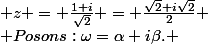 soit:\; z = \frac{1+i}{\sqrt{2}} = \frac{\sqrt{2}+i\sqrt{2}}{2} \\ Posons:\omega=\alpha+i\beta. \;\; \omega^{2}=z \\ \left|\omega \right|^{2} = \left|z \right| = \sqrt{(\frac{\sqrt{2}}{2})^{2}+(\frac{\sqrt{2}}{2})^{2}} = 1 \\ Ainsi: \; \omega^{2} = (\alpha + i\beta)^{2} \Leftrightarrow (\alpha^{2} - \beta^{2}+2\alpha i\beta)^{2} = \frac{\sqrt{2}+i\sqrt{2}}{2} \\ \left\lbrace\begin{matrix} \alpha^{2} - \beta^{2} = \frac{\sqrt{2}}{2} \\ \alpha^{2} + \beta^{2} = 1 \\ 2\alpha i\beta = \frac{\sqrt{2}}{2} \end{matrix}\right.