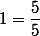 1=\dfrac{5}{5}