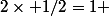 2\times 1/2=1 