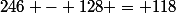 246 - 128 = 118