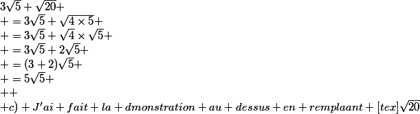 3\sqrt{5}+\sqrt{20}
 \\ =3\sqrt{5}+\sqrt{4\times5}
 \\ =3\sqrt{5}+\sqrt{4}\times\sqrt{5}
 \\ =3\sqrt{5}+2\sqrt{5}
 \\ =(3+2)\sqrt{5}
 \\ =5\sqrt{5}
 \\ 
 \\ c) J'ai fait la dmonstration au dessus en remplaant [tex]\sqrt{20}