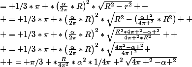 = 1/3*\pi%20*\left(\frac{\alpha}{2\pi}*R\right)^{2}*\sqrt{R^{2}-r^{2}} 
 \\ = 1/3*\pi%20*\left(\frac{\alpha}{2\pi}*R\right)^{2}*\sqrt{R^{2}-{(\frac{\alpha ^2}{4\pi ^2}*R^2})} 
 \\ = 1/3*\pi%20*\left(\frac{\alpha}{2\pi}*R\right)^{2}*\sqrt{\frac{R^2*4\pi ^2-\alpha ^2}{4\pi ^2*R^2}} 
 \\ = 1/3*\pi%20*\left(\frac{\alpha}{2\pi}*R\right)^{2}*\sqrt{\frac{4\pi^2-\alpha ^2}{4\pi ^2}}
 \\  = \pi/3%20*\frac{R}{4\pi^2}*\alpha^{2}*1/4\pi ^2\sqrt{4\pi ^{2}-\alpha ^{2}}