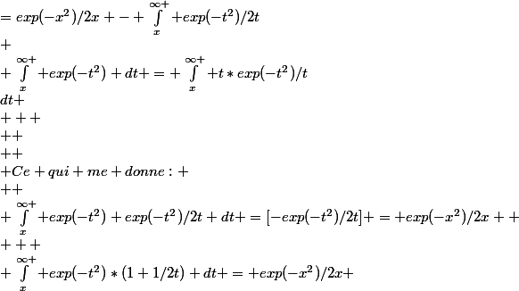  \\ \int_x^{\infty } exp(-t^2) dt = \int_x^{\infty } t*exp(-t^2)/t&nbsp;&nbsp;dt \\ &nbsp;&nbsp;&nbsp;&nbsp;&nbsp;&nbsp;&nbsp;&nbsp;&nbsp;&nbsp;&nbsp;&nbsp;&nbsp;&nbsp;&nbsp;&nbsp;&nbsp;&nbsp;&nbsp;&nbsp;&nbsp;&nbsp;&nbsp;&nbsp;&nbsp;&nbsp;&nbsp;&nbsp;&nbsp;&nbsp;&nbsp;&nbsp;=exp(-x^2)/2x - \int_x^{\infty } exp(-t^2)/2t&nbsp;&nbsp;dt \\   \\  \\  \\ Ce qui me donne: \\  \\ \int_x^{\infty } exp(-t^2)+exp(-t^2)/2t dt =[-exp(-t^2)/2t] = exp(-x^2)/2x  \\   \\ \int_x^{\infty } exp(-t^2)*(1+1/2t) dt = exp(-x^2)/2x 
