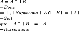 \Rightarrow , Supposons A\cap B = A \\ Soit&nbsp;&nbsp;x\in A.&nbsp;&nbsp;On&nbsp;&nbsp;sait&nbsp;&nbsp;que&nbsp;&nbsp;A=A\cap B \\ Donc&nbsp;&nbsp;x\in A&nbsp;&nbsp;et&nbsp;&nbsp;x\in B \\ Donc&nbsp;&nbsp;\forall x \in A,&nbsp;&nbsp;x\in B \\  \\ \Leftarrow ,&nbsp;&nbsp;Supposons A\subset B \\ Montrons&nbsp;&nbsp;que A\cap B = A \\ Raisonnons&nbsp;&nbsp;par&nbsp;&nbsp;double&nbsp;&nbsp;inclusion \\ A\subset A\cap B ,&nbsp;&nbsp;RAS \\ Montrons&nbsp;&nbsp;A\cap B \subset A \\ Soit&nbsp;&nbsp;x\in A\cap B  \\ Donc&nbsp;&nbsp;x\in A&nbsp;&nbsp; et&nbsp;&nbsp;x\in B