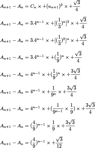 A_{n+1}-A_n=C_n\times (u_{n+1})^2\times \dfrac{\sqrt{3}}{4}\\\\A_{n+1}-A_n=3.4^{n-1}\times [(\dfrac{1}{3})^n]^2\times \dfrac{\sqrt{3}}{4}\\\\A_{n+1}-A_n=3.4^{n-1}\times [(\dfrac{1}{3})^2]^n\times \dfrac{\sqrt{3}}{4}\\\\A_{n+1}-A_n=3.4^{n-1}\times (\dfrac{1}{9})^n\times \dfrac{\sqrt{3}}{4}\\\\A_{n+1}-A_n=4^{n-1}\times (\dfrac{1}{9})^n\times \dfrac{3\sqrt{3}}{4}\\\\A_{n+1}-A_n=4^{n-1}\times \dfrac{1}{9^n}\times \dfrac{3\sqrt{3}}{4}\\\\A_{n+1}-A_n=4^{n-1}\times (\dfrac{1}{9^{n-1}}\times\dfrac{1}{9})\times \dfrac{3\sqrt{3}}{4}\\\\A_{n+1}-A_n=(\dfrac{4}{9})^{n-1}\times\dfrac{1}{9}\times \dfrac{3\sqrt{3}}{4}\\\\A_{n+1}-A_n=(\dfrac{4}{9})^{n-1}\times \dfrac{\sqrt{3}}{12}
