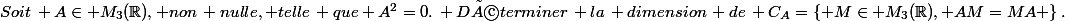 Soit\, A\in M_3(\R), non\, nulle, telle\, que A^2=0.\, Déterminer\, la\, dimension\, de\, C_A=\left\{ M\in M_3(\R), AM=MA \right\}.
