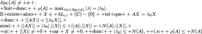 Sp_{\C}(A)\neq \phi .\\ \text{Soit donc: } \rho(A)=\max_{\lambda\in Sp_{\C}(A)}|\lambda|=|\lambda_0|.\\\text{Il existe alors } X\in M_{n,1} (\C)-\{0\} \text{ tel que } AX=\lambda_0X\\ \text{donc: } ||AX||=||\lambda_0X||, \\\text{ainsi: } ||AX||=|\lambda_0|.||X||\leq ||A||.||X||= N(A).||X||, \\\text{ or: } ||X||\neq 0 \text{ car} X\neq 0, \text{ donc: } |\lambda_0|\leq N(A), \text{ i.e: } \rho(A)\leq N(A)