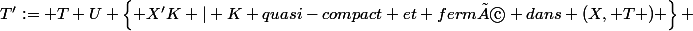 T':= T U \left\{ X'\ K | K quasi-compact et fermé dans (X, T ) \right\} 
