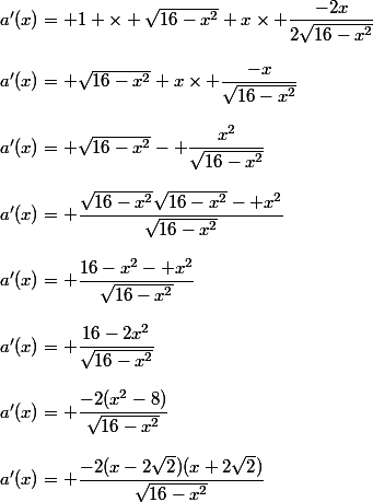 a'(x)= 1 \times \sqrt{16-x^2}+x\times \dfrac{-2x}{2\sqrt{16-x^2}}\\\\a'(x)= \sqrt{16-x^2}+x\times \dfrac{-x}{\sqrt{16-x^2}}\\\\a'(x)= \sqrt{16-x^2}- \dfrac{x^2}{\sqrt{16-x^2}}\\\\a'(x)= \dfrac{\sqrt{16-x^2}\sqrt{16-x^2}- x^2}{\sqrt{16-x^2}}\\\\a'(x)= \dfrac{16-x^2- x^2}{\sqrt{16-x^2}}\\\\a'(x)= \dfrac{16-2x^2}{\sqrt{16-x^2}}\\\\a'(x)= \dfrac{-2(x^2-8)}{\sqrt{16-x^2}}\\\\a'(x)= \dfrac{-2(x-2\sqrt{2})(x+2\sqrt{2})}{\sqrt{16-x^2}}