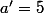 a'=5