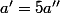 a'=5a''