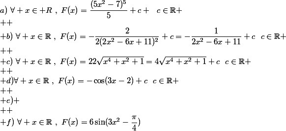 a)~\forall x\in\mathbb {R}~,~F(x)=\dfrac{(5x^2-7)^5}{5}+c ~~c\in\mathbb{R}
 \\ 
 \\ b)~\forall x\in\mathbb{R}~,~F(x)=-\dfrac{2}{2(2x^2-6x+11)^2}+c=-\dfrac{1}{2x^2-6x+11}+c~~c\in\mathbb{R}
 \\ 
 \\ c)~\forall x\in\mathbb{R}~,~F(x)=22\sqrt{x^4+x^2+1}=4\sqrt{x^4+x^2+1}+c~~c\in\mathbb{R}
 \\ 
 \\ d)\forall x\in\mathbb{R}~,~F(x)=-\cos(3x-2)+c~~c\in\mathbb{R}
 \\ 
 \\ e)
 \\ 
 \\ f)~\forall x\in\mathbb{R}~,~F(x)=6\sin(3x^2-\dfrac{\pi}{4})