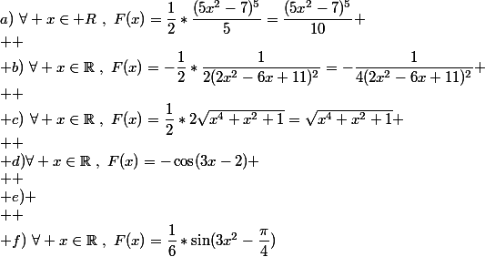 a)~\forall x\in\mathbb {R}~,~F(x)=\dfrac{1}{2}*\dfrac{(5x^2-7)^5}{5}=\dfrac{(5x^2-7)^5}{10}
 \\ 
 \\ b)~\forall x\in\mathbb{R}~,~F(x)=-\dfrac{1}{2}*\dfrac{1}{2(2x^2-6x+11)^2}=-\dfrac{1}{4(2x^2-6x+11)^2}
 \\ 
 \\ c)~\forall x\in\mathbb{R}~,~F(x)=\dfrac{1}{2}*2\sqrt{x^4+x^2+1}=\sqrt{x^4+x^2+1}
 \\ 
 \\ d)\forall x\in\mathbb{R}~,~F(x)=-\cos(3x-2)
 \\ 
 \\ e)
 \\ 
 \\ f)~\forall x\in\mathbb{R}~,~F(x)=\dfrac{1}{6}*\sin(3x^2-\dfrac{\pi}{4})