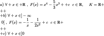 a)~\forall x\in \mathbb{R}~,~F(x)=x^4-\dfrac{5}{3}x^3 +c~~c\in\mathbb{R},~~~~K=\mathbb{R}
 \\ 
 \\ b)~\forall x\in]-\infty~;~0[~,~F(x)=-\dfrac{1}{x}-\dfrac{1}{2x^2}+c~~c\in\mathbb{R}
 \\ 
 \\ c)~\forall x\in]0~;~+\infty[~,~F(x)=\dfrac{1}{2}x^2+\left(\dfrac{1}{2}*2\sqrt{x}+c\right)
 \\ 
 \\ F(x)=\dfrac{1}{2} x^2+\sqrt{x}+c~~c\in\mathbb{R}
 \\ 
 \\ d)\forallx\in\mathbb{R}~,~F(x)=\sinx+2\cos x+c~~c\in\mathbb{R}
