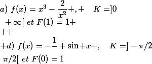 a)~f(x)=x^3-\dfrac{2}{x^2} , ~~~K=]0~;~+\infty[~et~F(2)=0
 \\ 
 \\ b)~f(x)=3\sin x-4\cos x ,~~~K=\mathbb{R}~et~F(\pi)=-1
 \\ 
 \\ c)~f(x)=2x-\dfrac{1}{x^2}-\dfrac{1}{\sqrt{x}} ,~~~K=]0~;~+\infty[~et~F(1)=1
 \\ 
 \\ d)~f(x)=-\dfrac{1}{\cosx}+\sin x ,~~~K=]-\pi/2~;~\pi/2[~et~F(0)=1