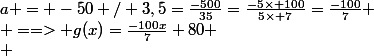 a = -50 / 3,5=\frac{-500}{35}=\frac{-5\times 100}{5\times 7}=\frac{-100}{7}
 \\ ==> g(x)=\frac{-100x}{7}+80
 \\ 