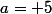 a= 5