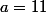 a=11