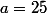 a=25