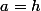 a=h