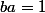 ba=1